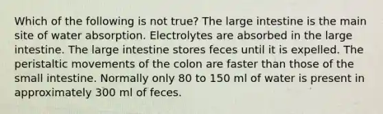 Which of the following is not true? The large intestine is the main site of water absorption. Electrolytes are absorbed in the large intestine. The large intestine stores feces until it is expelled. The peristaltic movements of the colon are faster than those of the small intestine. Normally only 80 to 150 ml of water is present in approximately 300 ml of feces.