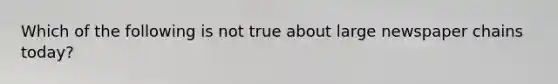 Which of the following is not true about large newspaper chains today?