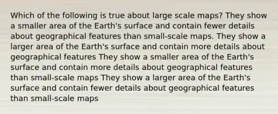 Which of the following is true about large scale maps? They show a smaller area of the Earth's surface and contain fewer details about geographical features than small-scale maps. They show a larger area of the Earth's surface and contain more details about geographical features They show a smaller area of the Earth's surface and contain more details about geographical features than small-scale maps They show a larger area of the Earth's surface and contain fewer details about geographical features than small-scale maps