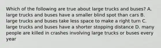 Which of the following are true about large trucks and buses? A. large trucks and buses have a smaller blind spot than cars B. large trucks and buses take less space to make a right turn C. large trucks and buses have a shorter stopping distance D. many people are killed in crashes involving large trucks or buses every year