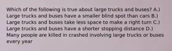 Which of the following is true about large trucks and buses? A.) Large trucks and buses have a smaller blind spot than cars B.) Large trucks and buses take less space to make a right turn C.) Large trucks and buses have a shorter stopping distance D.) Many people are killed in crashed involving large trucks or buses every year