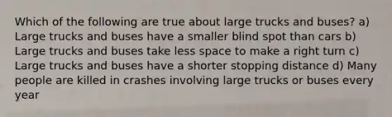 Which of the following are true about large trucks and buses? a) Large trucks and buses have a smaller blind spot than cars b) Large trucks and buses take less space to make a right turn c) Large trucks and buses have a shorter stopping distance d) Many people are killed in crashes involving large trucks or buses every year