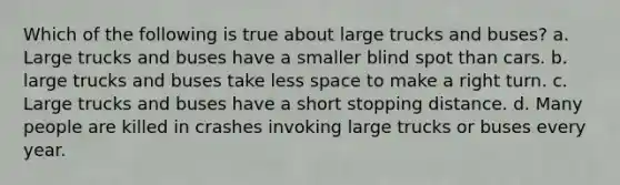 Which of the following is true about large trucks and buses? a. Large trucks and buses have a smaller blind spot than cars. b. large trucks and buses take less space to make a right turn. c. Large trucks and buses have a short stopping distance. d. Many people are killed in crashes invoking large trucks or buses every year.