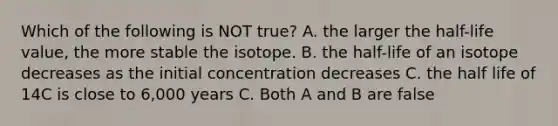 Which of the following is NOT true? A. the larger the half-life value, the more stable the isotope. B. the half-life of an isotope decreases as the initial concentration decreases C. the half life of 14C is close to 6,000 years C. Both A and B are false