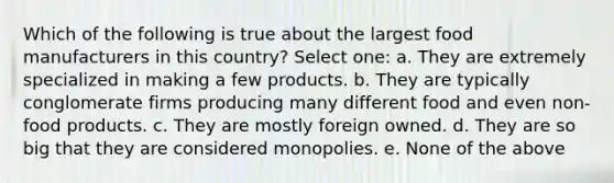 Which of the following is true about the largest food manufacturers in this country? Select one: a. They are extremely specialized in making a few products. b. They are typically conglomerate firms producing many different food and even non-food products. c. They are mostly foreign owned. d. They are so big that they are considered monopolies. e. None of the above