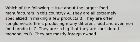 Which of the following is true about the largest food manufacturers in this country? A. They are all extremely specialized in making a few products B. They are often conglomerate firms producing many different food and even non-food products C. They are so big that they are considered monopolies D. They are mostly foreign owned