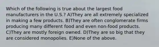 Which of the following is true about the largest food manufacturers in the U.S.? A)They are all extremely specialized in making a few products. B)They are often conglomerate firms producing many different food and even non-food products. C)They are mostly foreign owned. D)They are so big that they are considered monopolies. E)None of the above.