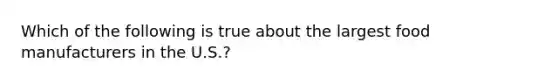 Which of the following is true about the largest food manufacturers in the U.S.?