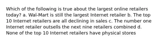 Which of the following is true about the largest online retailers today? a. Wal-Mart is still the largest Internet retailer b. The top 10 Internet retailers are all declining in sales c. The number one Internet retailer outsells the next nine retailers combined d. None of the top 10 Internet retailers have physical stores