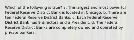 Which of the following is true? a. The largest and most powerful Federal Reserve District Bank is located in Chicago. b. There are ten Federal Reserve District Banks. c. Each Federal Reserve District Bank has 9 directors and a President. d. The Federal Reserve District Banks are completely owned and operated by private bankers.