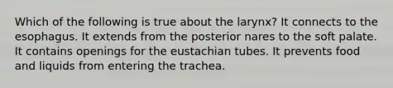 Which of the following is true about the larynx? It connects to the esophagus. It extends from the posterior nares to the soft palate. It contains openings for the eustachian tubes. It prevents food and liquids from entering the trachea.