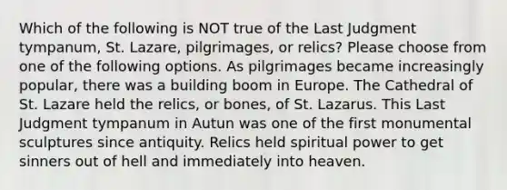 Which of the following is NOT true of the Last Judgment tympanum, St. Lazare, pilgrimages, or relics? Please choose from one of the following options. As pilgrimages became increasingly popular, there was a building boom in Europe. The Cathedral of St. Lazare held the relics, or bones, of St. Lazarus. This Last Judgment tympanum in Autun was one of the first monumental sculptures since antiquity. Relics held spiritual power to get sinners out of hell and immediately into heaven.