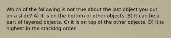 Which of the following is not true about the last object you put on a slide? A) It is on the bottom of other objects. B) It can be a part of layered objects. C) It is on top of the other objects. D) It is highest in the stacking order.