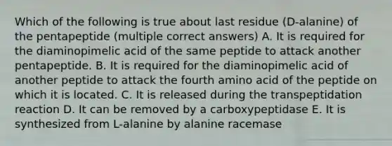 Which of the following is true about last residue (D-alanine) of the pentapeptide (multiple correct answers) A. It is required for the diaminopimelic acid of the same peptide to attack another pentapeptide. B. It is required for the diaminopimelic acid of another peptide to attack the fourth amino acid of the peptide on which it is located. C. It is released during the transpeptidation reaction D. It can be removed by a carboxypeptidase E. It is synthesized from L-alanine by alanine racemase