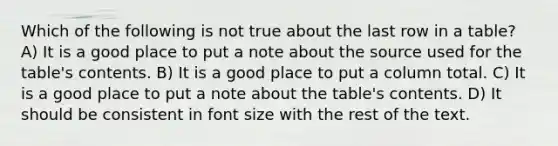 Which of the following is not true about the last row in a table? A) It is a good place to put a note about the source used for the table's contents. B) It is a good place to put a column total. C) It is a good place to put a note about the table's contents. D) It should be consistent in font size with the rest of the text.