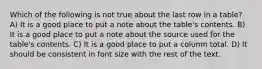 Which of the following is not true about the last row in a table? A) It is a good place to put a note about the table's contents. B) It is a good place to put a note about the source used for the table's contents. C) It is a good place to put a column total. D) It should be consistent in font size with the rest of the text.