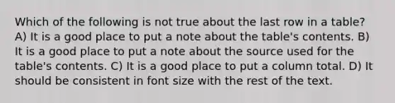 Which of the following is not true about the last row in a table? A) It is a good place to put a note about the table's contents. B) It is a good place to put a note about the source used for the table's contents. C) It is a good place to put a column total. D) It should be consistent in font size with the rest of the text.