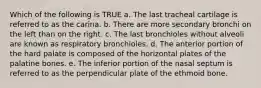 Which of the following is TRUE a. The last tracheal cartilage is referred to as the carina. b. There are more secondary bronchi on the left than on the right. c. The last bronchioles without alveoli are known as respiratory bronchioles. d. The anterior portion of the hard palate is composed of the horizontal plates of the palatine bones. e. The inferior portion of the nasal septum is referred to as the perpendicular plate of the ethmoid bone.