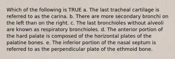 Which of the following is TRUE a. The last tracheal cartilage is referred to as the carina. b. There are more secondary bronchi on the left than on the right. c. The last bronchioles without alveoli are known as respiratory bronchioles. d. The anterior portion of the hard palate is composed of the horizontal plates of the palatine bones. e. The inferior portion of the nasal septum is referred to as the perpendicular plate of the ethmoid bone.