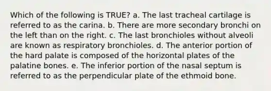 Which of the following is TRUE? a. The last tracheal cartilage is referred to as the carina. b. There are more secondary bronchi on the left than on the right. c. The last bronchioles without alveoli are known as respiratory bronchioles. d. The anterior portion of the hard palate is composed of the horizontal plates of the palatine bones. e. The inferior portion of the nasal septum is referred to as the perpendicular plate of the ethmoid bone.