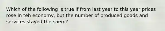 Which of the following is true if from last year to this year prices rose in teh economy, but the number of produced goods and services stayed the saem?