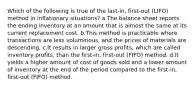 Which of the following is true of the last-in, first-out (LIFO) method in inflationary situations? a.The balance sheet reports the ending inventory at an amount that is almost the same at its current replacement cost. b.This method is practicable where transactions are less voluminous, and the prices of materials are descending. c.It results in larger gross profits, which are called inventory profits, than the first-in, first-out (FIFO) method. d.It yields a higher amount of cost of goods sold and a lower amount of inventory at the end of the period compared to the first-in, first-out (FIFO) method.