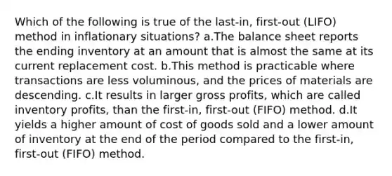 Which of the following is true of the last-in, first-out (LIFO) method in inflationary situations? a.The balance sheet reports the ending inventory at an amount that is almost the same at its current replacement cost. b.This method is practicable where transactions are less voluminous, and the prices of materials are descending. c.It results in larger <a href='https://www.questionai.com/knowledge/klIB6Lsdwh-gross-profit' class='anchor-knowledge'>gross profit</a>s, which are called inventory profits, than the first-in, first-out (FIFO) method. d.It yields a higher amount of cost of goods sold and a lower amount of inventory at the end of the period compared to the first-in, first-out (FIFO) method.