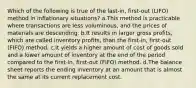 Which of the following is true of the last-in, first-out (LIFO) method in inflationary situations? a.This method is practicable where transactions are less voluminous, and the prices of materials are descending. b.It results in larger gross profits, which are called inventory profits, than the first-in, first-out (FIFO) method. c.It yields a higher amount of cost of goods sold and a lower amount of inventory at the end of the period compared to the first-in, first-out (FIFO) method. d.The balance sheet reports the ending inventory at an amount that is almost the same at its current replacement cost.