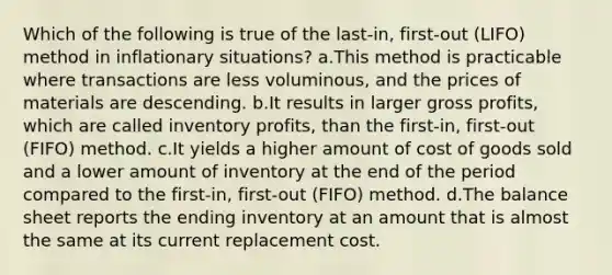 Which of the following is true of the last-in, first-out (LIFO) method in inflationary situations? a.This method is practicable where transactions are less voluminous, and the prices of materials are descending. b.It results in larger gross profits, which are called inventory profits, than the first-in, first-out (FIFO) method. c.It yields a higher amount of cost of goods sold and a lower amount of inventory at the end of the period compared to the first-in, first-out (FIFO) method. d.The balance sheet reports the ending inventory at an amount that is almost the same at its current replacement cost.