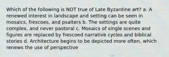 Which of the following is NOT true of Late Byzantine art? a. A renewed interest in landscape and setting can be seen in mosaics, frescoes, and psalters b. The settings are quite complex, and never pastoral c. Mosaics of single scenes and figures are replaced by frescoed narrative cycles and biblical stories d. Architecture begins to be depicted more often, which renews the use of perspective