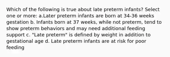 Which of the following is true about late preterm infants? Select one or more: a.Later preterm infants are born at 34-36 weeks gestation b. Infants born at 37 weeks, while not preterm, tend to show preterm behaviors and may need additional feeding support c. "Late preterm" is defined by weight in addition to gestational age d. Late preterm infants are at risk for poor feeding