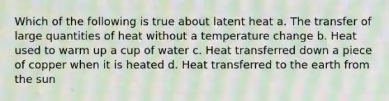 Which of the following is true about latent heat a. The transfer of large quantities of heat without a temperature change b. Heat used to warm up a cup of water c. Heat transferred down a piece of copper when it is heated d. Heat transferred to the earth from the sun