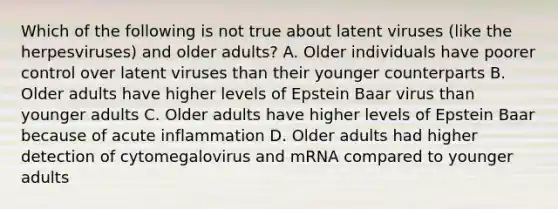 Which of the following is not true about latent viruses (like the herpesviruses) and older adults? A. Older individuals have poorer control over latent viruses than their younger counterparts B. Older adults have higher levels of Epstein Baar virus than younger adults C. Older adults have higher levels of Epstein Baar because of acute inflammation D. Older adults had higher detection of cytomegalovirus and mRNA compared to younger adults