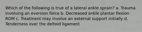 Which of the following is true of a lateral ankle sprain? a. Trauma involving an eversion force b. Decreased ankle plantar flexion ROM c. Treatment may involve an external support initially d. Tenderness over the deltoid ligament