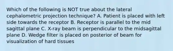 Which of the following is NOT true about the lateral cephalometric projection technique? A. Patient is placed with left side towards the receptor B. Receptor is parallel to the mid sagittal plane C. X-ray beam is perpendicular to the midsagittal plane D. Wedge filter is placed on posterior of beam for visualization of hard tissues