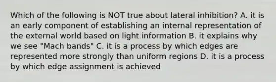 Which of the following is NOT true about lateral inhibition? A. it is an early component of establishing an internal representation of the external world based on light information B. it explains why we see "Mach bands" C. it is a process by which edges are represented more strongly than uniform regions D. it is a process by which edge assignment is achieved