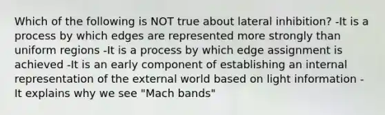 Which of the following is NOT true about lateral inhibition? -It is a process by which edges are represented more strongly than uniform regions -It is a process by which edge assignment is achieved -It is an early component of establishing an internal representation of the external world based on light information -It explains why we see "Mach bands"