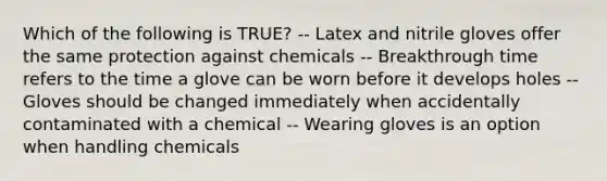 Which of the following is TRUE? -- Latex and nitrile gloves offer the same protection against chemicals -- Breakthrough time refers to the time a glove can be worn before it develops holes -- Gloves should be changed immediately when accidentally contaminated with a chemical -- Wearing gloves is an option when handling chemicals