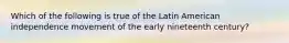 Which of the following is true of the Latin American independence movement of the early nineteenth century?