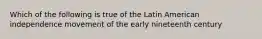 Which of the following is true of the Latin American independence movement of the early nineteenth century