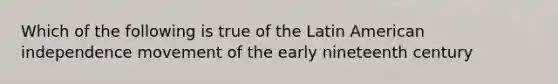 Which of the following is true of the Latin American independence movement of the early nineteenth century