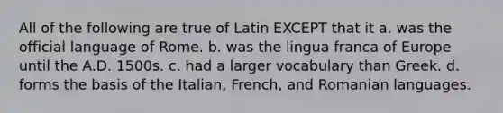 All of the following are true of Latin EXCEPT that it a. was the official language of Rome. b. was the lingua franca of Europe until the A.D. 1500s. c. had a larger vocabulary than Greek. d. forms the basis of the Italian, French, and Romanian languages.