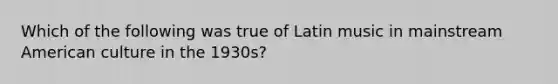 Which of the following was true of Latin music in mainstream American culture in the 1930s?