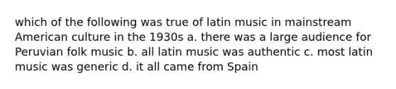 which of the following was true of latin music in mainstream American culture in the 1930s a. there was a large audience for Peruvian folk music b. all latin music was authentic c. most latin music was generic d. it all came from Spain