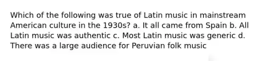 Which of the following was true of Latin music in mainstream American culture in the 1930s? a. It all came from Spain b. All Latin music was authentic c. Most Latin music was generic d. There was a large audience for Peruvian folk music