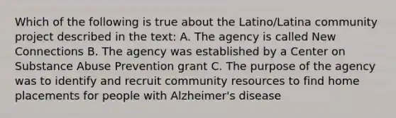 Which of the following is true about the Latino/Latina community project described in the text: A. The agency is called New Connections B. The agency was established by a Center on Substance Abuse Prevention grant C. The purpose of the agency was to identify and recruit community resources to find home placements for people with Alzheimer's disease