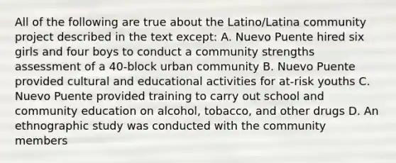 All of the following are true about the Latino/Latina community project described in the text except: A. Nuevo Puente hired six girls and four boys to conduct a community strengths assessment of a 40-block urban community B. Nuevo Puente provided cultural and educational activities for at-risk youths C. Nuevo Puente provided training to carry out school and community education on alcohol, tobacco, and other drugs D. An ethnographic study was conducted with the community members