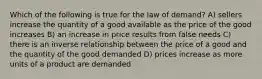 Which of the following is true for the law of demand? A) sellers increase the quantity of a good available as the price of the good increases B) an increase in price results from false needs C) there is an inverse relationship between the price of a good and the quantity of the good demanded D) prices increase as more units of a product are demanded