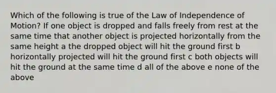 Which of the following is true of the Law of Independence of Motion? If one object is dropped and falls freely from rest at the same time that another object is projected horizontally from the same height a the dropped object will hit the ground first b horizontally projected will hit the ground first c both objects will hit the ground at the same time d all of the above e none of the above