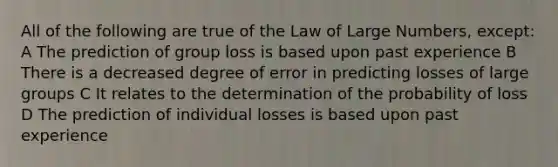 All of the following are true of the Law of Large Numbers, except: A The prediction of group loss is based upon past experience B There is a decreased degree of error in predicting losses of large groups C It relates to the determination of the probability of loss D The prediction of individual losses is based upon past experience